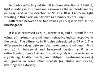 In doubly refracting calcite , RI in C-axis direction is 1.4864( ,ɛ
light vibrating in this direction is known as the extraordinary ray
or e-ray) and in the direction of ‘a’ axis, RI is 1.6585 (ω light
vibrating in this direction is known as ordinary ray or O- ray).
Difference between the two values (0.1721) is known as the
Birefringence.
It is also expressed as n2
-n1
, where in n2
and n1
, stand for the
values of maximum and minimum refractive indices receptive in
the crystal. The difference in RI is also abbreviated as DR or δ. The
difference in values between the maximum and minimum RI (ɛ
and ω) in tetragonal and hexagonal crystals, γ & α in
orthorhombic, monoclinic and triclinic crystals is smaller in some
crystals (eg. Apatite, quartz , and feldspar ; birefringence weak)
and greater in some other crystals (eg. Rutile and calcite;
birefringence extreme).
 