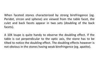 When faceted stones characterized by strong birefringence (eg.
Peridot, zircon and sphene) are viewed from the table facet, the
culet and back facets appear in two sets (doubling of the back
facets).
A 10X loupe is quite handy to observe the doubling effect. If the
table is cut perpendicular to the optic axis, the stone has to be
tilted to notice the doubling effect. The doubling effects however is
not obvious in the stones having weak birefringence (eg. apatite).
 