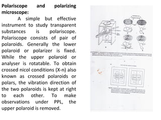 Polariscope and polarizing
microscope:
A simple but effective
instrument to study transparent
substances is polariscope.
Polariscope consists of pair of
polaroids. Generally the lower
polaroid or polarizer is fixed.
While the upper polaroid or
analyser is rotatable. To obtain
crossed nicol conditions (X-n) also
known as crossed polaroids or
polars, the vibration direction of
the two polaroids is kept at right
to each other. To make
observations under PPL, the
upper polaroid is removed.
 