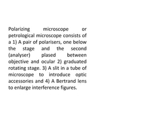 Polarizing microscope or
petrological microscope consists of
a 1) A pair of polarisers, one below
the stage and the second
(analyser) plased between
objective and ocular 2) graduated
rotating stage. 3) A slit in a tube of
microscope to introduce optic
accessories and 4) A Bertrand lens
to enlarge interference figures.
 