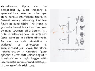 •Interference figure can be
determined by super imposing a
spherical bead over an anisotropic
stone reveals interference figure. In
faceted stones, observing interface
figure in quite tricky. The stone is
gradually turned in various directions
by using tweezers till a distinct first
order interference colour is obtained
(total darkness in seldom obtained).
As soon as such orientation is
achieved, a conoscope is
superimposed just above the stone
instantaneously a centered figure
appears: a cross with colour rings if it
is uniaxial or a single isogyre with
isochromatic curves around melatope,
in the case of a biaxial stone.
 