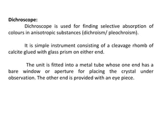 Dichroscope:
Dichroscope is used for finding selective absorption of
colours in anisotropic substances (dichroism/ pleochroism).
It is simple instrument consisting of a cleavage rhomb of
calcite glued with glass prism on either end.
The unit is fitted into a metal tube whose one end has a
bare window or aperture for placing the crystal under
observation. The other end is provided with an eye piece.
 