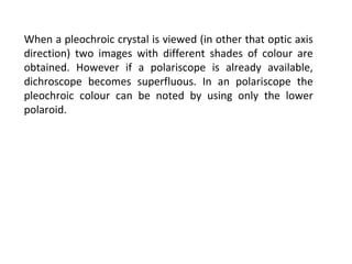 When a pleochroic crystal is viewed (in other that optic axis
direction) two images with different shades of colour are
obtained. However if a polariscope is already available,
dichroscope becomes superfluous. In an polariscope the
pleochroic colour can be noted by using only the lower
polaroid.
 