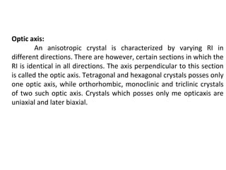 Optic axis:
An anisotropic crystal is characterized by varying RI in
different directions. There are however, certain sections in which the
RI is identical in all directions. The axis perpendicular to this section
is called the optic axis. Tetragonal and hexagonal crystals posses only
one optic axis, while orthorhombic, monoclinic and triclinic crystals
of two such optic axis. Crystals which posses only me opticaxis are
uniaxial and later biaxial.
 