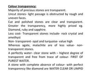 Colour transparency:
Majority of precious stones are transparent.
Uncut stones- light passage is obstructed by rough and
uneven faces.
Cut and polished stones are clear and transparent.
Greater the transparency, more highly priced eg.
Diamond, ruby and sapphire.
Less cost- Transparent stones include- rock crystal and
amethyst
Non- transparent- opal and turquoise- value high
Whereas agate, malachite are of less value- non-
transparent stones.
A perfectly water- clear stone with – highest degree of
transparent and free from trace of colour- FIRST OF
PUREST WATER.
A stone with complete absence of colour- with perfect
transparency like diamond are WATER CLEAR OR LIMPID
 