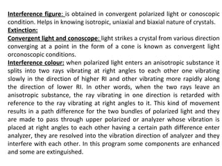 Interference figure: is obtained in convergent polarized light or conoscopic
condition. Helps in knowing isotropic, uniaxial and biaxial nature of crystals.
Extinction:
Convergent light and conoscope: light strikes a crystal from various direction
converging at a point in the form of a cone is known as convergent light
orconoscopic conditions.
Interference colour: when polarized light enters an anisotropic substance it
splits into two rays vibrating at right angles to each other one vibrating
slowly in the direction of higher RI and other vibrating more rapidly along
the direction of lower RI. In other words, when the two rays leave an
anisotropic substance, the ray vibrating in one direction is retarded with
reference to the ray vibrating at right angles to it. This kind of movement
results in a path difference for the two bundles of polarized light and they
are made to pass through upper polarized or analyzer whose vibration is
placed at right angles to each other having a certain path difference enter
analyzer, they are resolved into the vibration direction of analyzer and they
interfere with each other. In this program some components are enhanced
and some are extinguished.
 