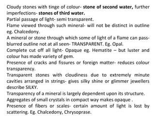 Cloudy stones with tinge of colour- stone of second water, further
imperfections- stones of third water.
Partial passage of light- semi transparent.
Flame viewed through such mineral- will not be distinct in outline
eg. Chalcedony.
A mineral or stone through which some of light of a flame can pass-
blurred outline not at all seen- TRANSPARENT. Eg. Opal.
Complete cut off all light- Opaque eg. Hematite – but luster and
colour has made variety of gem.
Presence of cracks and fissures or foreign matter- reduces colour
transparency.
Transparent stones with cloudiness due to extremely minute
cavities arranged in strings- gives silky shine or glimmer jewellers
describe SILKY.
Transparency of a mineral is largely dependent upon its structure.
Aggregates of small crystals in compact way makes opaque .
Presence of fibers or scales- certain amount of light is lost by
scattering. Eg. Chalcedony, Chrysoprase.
 