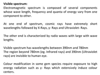 Visible spectrum:
Electromagnetic spectrum is composed of several components
whose wave length, frequency and quanta of energy vary from one
component to other.
At one end of spectrum, cosmic rays have extremely short
wavelengths followed by X-Rays, γ- Rays and Ultraviolet- Rays.
The other end is characterized by radio waves with large with wave
lengths.
Visible spectrum has wavelengths between 390nm and 780nm
The region beyond 780nm (eg. Infrared rays) and 390nm (Ultraviolet
rays) are invisible to human eye.
Colour modification in some gem species require exposure to high
energy radiation such as γ- Rays which extensively induce colour
centers.
 