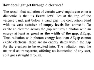 How does light get through dielectrics?
The reason that radiation of certain wavelengths can enter a
dielectric is that its Fermi level lies at the top of the
valence band, just below a band gap the conduction band
with its vast number of empty levels lies above it. To
excite an electron across the gap requires a photon with an
energy at least as great as the width of the gap, ΔEgap.
Thus radiation with photon energy less than ΔEgap cannot
excite electrons; there are no energy states within the gap
for the electron to be excited into. The radiation sees the
material as transparent, offering no interaction of any sort,
so it goes straight through.
 