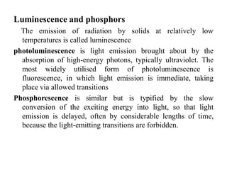 Luminescence and phosphors
The emission of radiation by solids at relatively low
temperatures is called luminescence
photoluminescence is light emission brought about by the
absorption of high-energy photons, typically ultraviolet. The
most widely utilised form of photoluminescence is
fluorescence, in which light emission is immediate, taking
place via allowed transitions
Phosphorescence is similar but is typified by the slow
conversion of the exciting energy into light, so that light
emission is delayed, often by considerable lengths of time,
because the light-emitting transitions are forbidden.
 