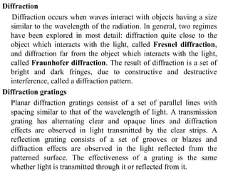 Diffraction
Diffraction occurs when waves interact with objects having a size
similar to the wavelength of the radiation. In general, two regimes
have been explored in most detail: diffraction quite close to the
object which interacts with the light, called Fresnel diffraction,
and diffraction far from the object which interacts with the light,
called Fraunhofer diffraction. The result of diffraction is a set of
bright and dark fringes, due to constructive and destructive
interference, called a diffraction pattern.
Diffraction gratings
Planar diffraction gratings consist of a set of parallel lines with
spacing similar to that of the wavelength of light. A transmission
grating has alternating clear and opaque lines and diffraction
effects are observed in light transmitted by the clear strips. A
reflection grating consists of a set of grooves or blazes and
diffraction effects are observed in the light reflected from the
patterned surface. The effectiveness of a grating is the same
whether light is transmitted through it or reflected from it.
 