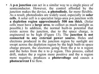 • A p-n junction can act in a similar way to a single piece of
semiconductor. However, the control afforded by the
junction makes the device, a photodiode, far more flexible.
As a result, photodiodes are widely used, especially in solar
cells. A solar cell is a specialist large-area p-n junction with
a depletion region approximately 500 nm thick. (Solar
cells must have a large area, to collect as much sunlight as
possible.) In addition, the normal built-in potential that
exists across the junction, due to the space charge, is
engineered to be high (Figure 13). The junction is not
connected to any external power source. Holes and
electrons produced in the junction region by sunlight are
swept across the depletion region by the high built-in space
charge present, the electrons going from the p to n region
and the holes from the n to p region. This process, called
drift, makes the p region more positive and the n region
more negative, produces a photovoltage and causes a
photocurrent I to flow.
 