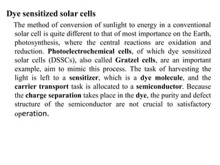 Dye sensitized solar cells
The method of conversion of sunlight to energy in a conventional
solar cell is quite different to that of most importance on the Earth,
photosynthesis, where the central reactions are oxidation and
reduction. Photoelectrochemical cells, of which dye sensitized
solar cells (DSSCs), also called Gratzel cells, are an important
example, aim to mimic this process. The task of harvesting the
light is left to a sensitizer, which is a dye molecule, and the
carrier transport task is allocated to a semiconductor. Because
the charge separation takes place in the dye, the purity and defect
structure of the semiconductor are not crucial to satisfactory
operation.
 