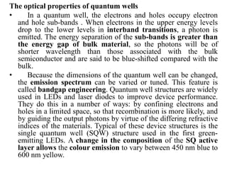 The optical properties of quantum wells
• In a quantum well, the electrons and holes occupy electron
and hole sub-bands . When electrons in the upper energy levels
drop to the lower levels in interband transitions, a photon is
emitted. The energy separation of the sub-bands is greater than
the energy gap of bulk material, so the photons will be of
shorter wavelength than those associated with the bulk
semiconductor and are said to be blue-shifted compared with the
bulk.
• Because the dimensions of the quantum well can be changed,
the emission spectrum can be varied or tuned. This feature is
called bandgap engineering. Quantum well structures are widely
used in LEDs and laser diodes to improve device performance.
They do this in a number of ways: by confining electrons and
holes in a limited space, so that recombination is more likely, and
by guiding the output photons by virtue of the differing refractive
indices of the materials. Typical of these device structures is the
single quantum well (SQW) structure used in the first green-
emitting LEDs. A change in the composition of the SQ active
layer allows the colour emission to vary between 450 nm blue to
600 nm yellow.
 