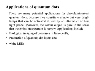 Applications of quantum dots
There are many potential applications for photoluminescent
quantum dots, because they constitute minute but very bright
lamps that can be activated at will by an ultraviolet or blue
light probe. Moreover, the colour output is pure in the sense
that the emission spectrum is narrow. Applications include
• Biological imaging of processes in living cells,
• Production of quantum dot lasers and
• white LEDs.
 