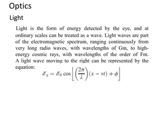 Optics
Light
Light is the form of energy detected by the eye, and at
ordinary scales can be treated as a wave. Light waves are part
of the electromagnetic spectrum, ranging continuously from
very long radio waves, with wavelengths of Gm, to high-
energy cosmic rays, with wavelengths of the order of Fm.
A light wave moving to the right can be represented by the
equation:
 