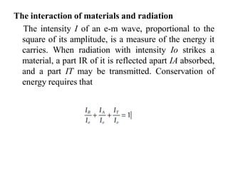 The interaction of materials and radiation
The intensity I of an e-m wave, proportional to the
square of its amplitude, is a measure of the energy it
carries. When radiation with intensity Io strikes a
material, a part IR of it is reflected apart IA absorbed,
and a part IT may be transmitted. Conservation of
energy requires that
 