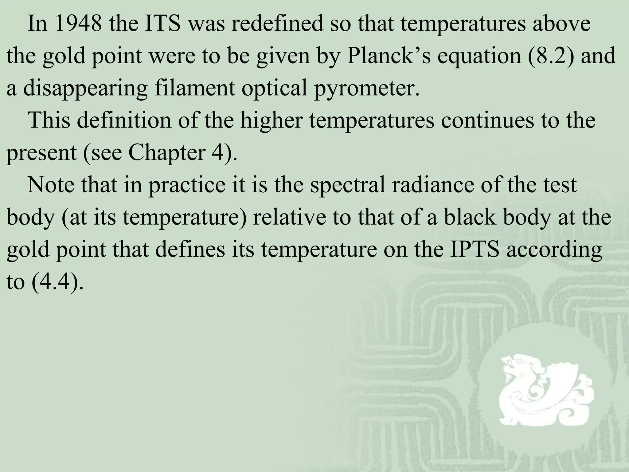In 1948 the ITS was redefined so that temperatures above
the gold point were to be given by Planck’s equation (8.2) and
a disappearing filament optical pyrometer.
This definition of the higher temperatures continues to the
present (see Chapter 4).
Note that in practice it is the spectral radiance of the test
body (at its temperature) relative to that of a black body at the
gold point that defines its temperature on the IPTS according
to (4.4).
 