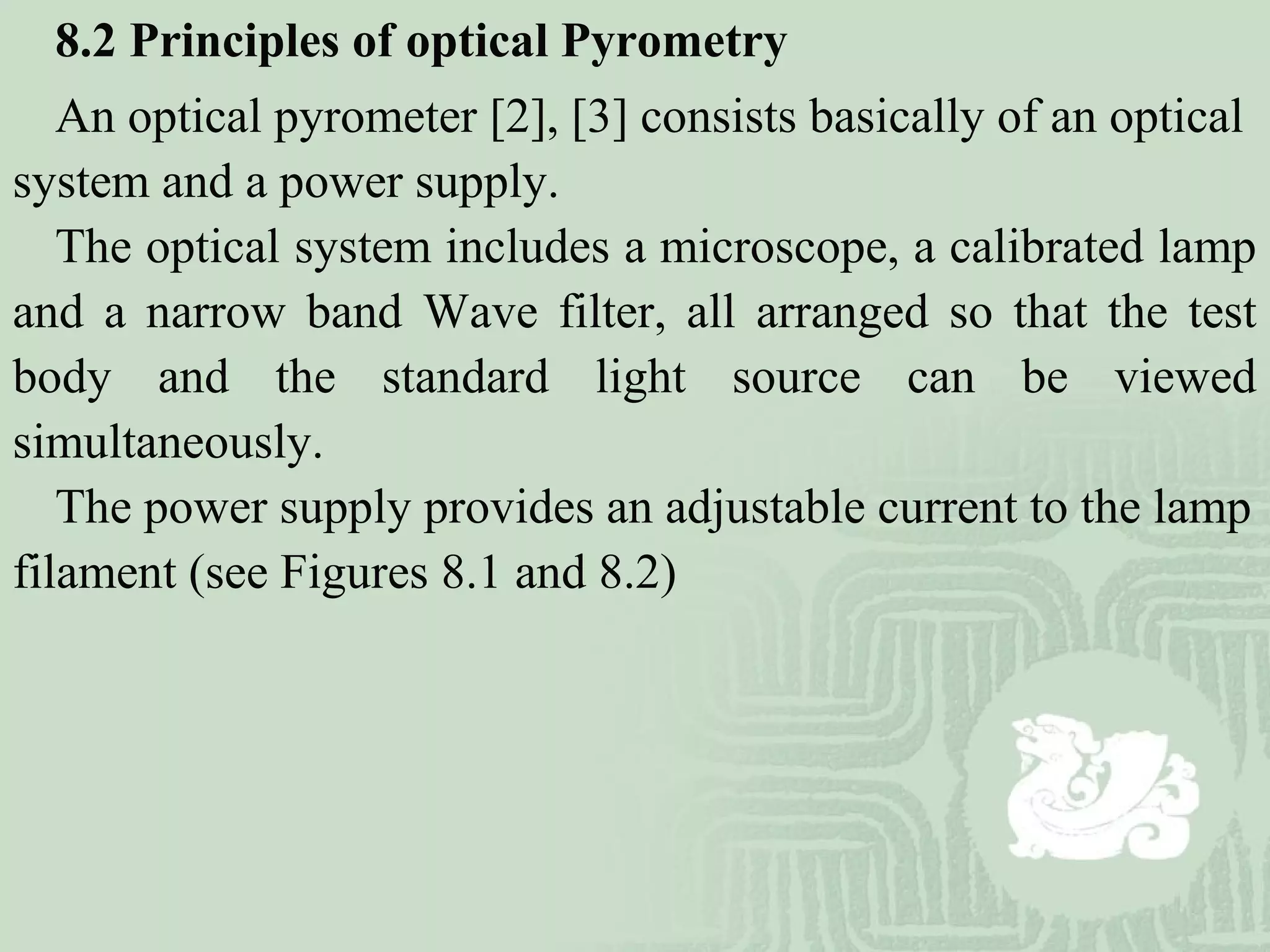 8.2 Principles of optical Pyrometry
An optical pyrometer [2], [3] consists basically of an optical
system and a power supply.
The optical system includes a microscope, a calibrated lamp
and a narrow band Wave filter, all arranged so that the test
body and the standard light source can be viewed
simultaneously.
The power supply provides an adjustable current to the lamp
filament (see Figures 8.1 and 8.2)
 