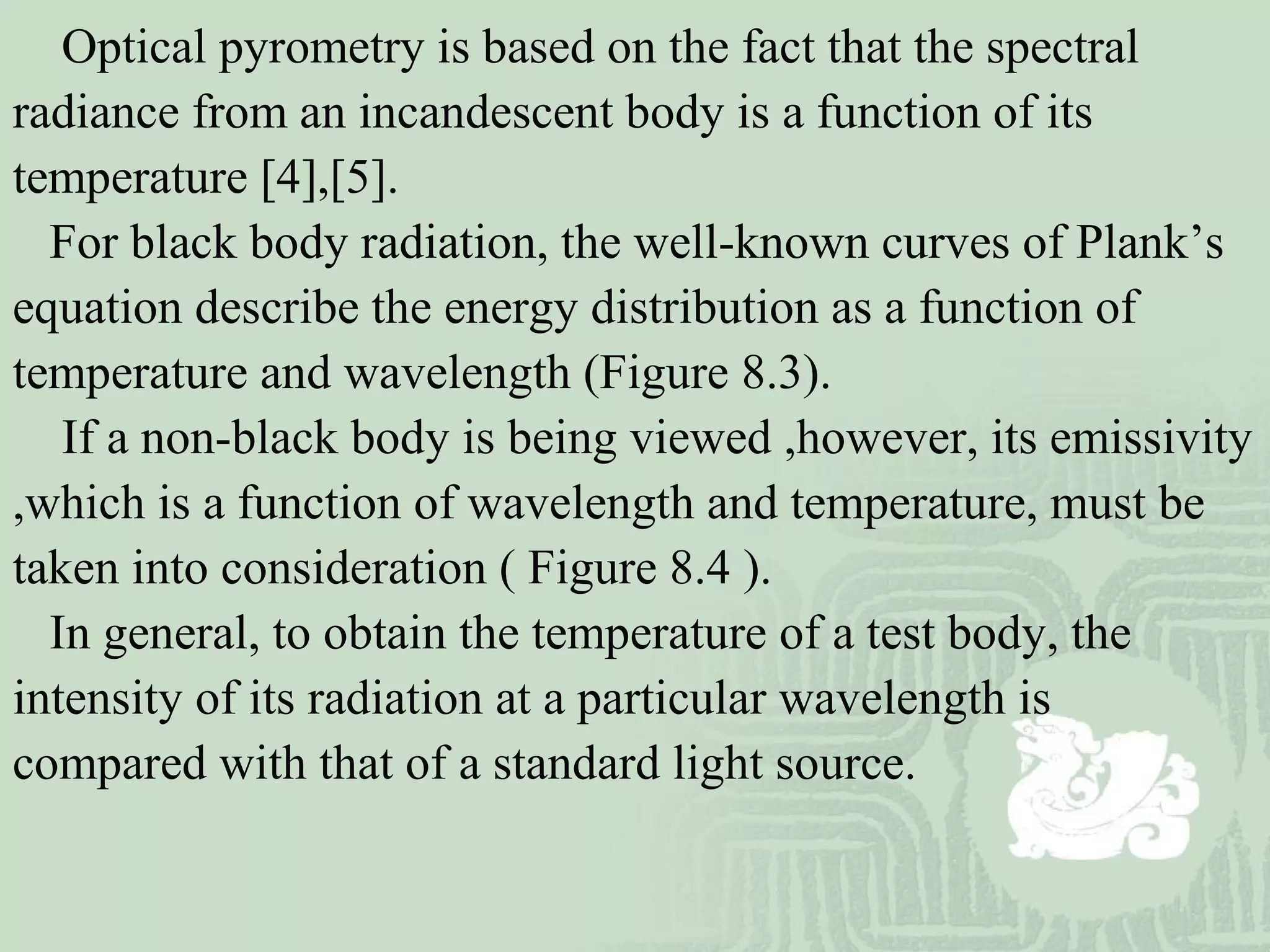 Optical pyrometry is based on the fact that the spectral
radiance from an incandescent body is a function of its
temperature [4],[5].
For black body radiation, the well-known curves of Plank’s
equation describe the energy distribution as a function of
temperature and wavelength (Figure 8.3).
If a non-black body is being viewed ,however, its emissivity
,which is a function of wavelength and temperature, must be
taken into consideration ( Figure 8.4 ).
In general, to obtain the temperature of a test body, the
intensity of its radiation at a particular wavelength is
compared with that of a standard light source.
 