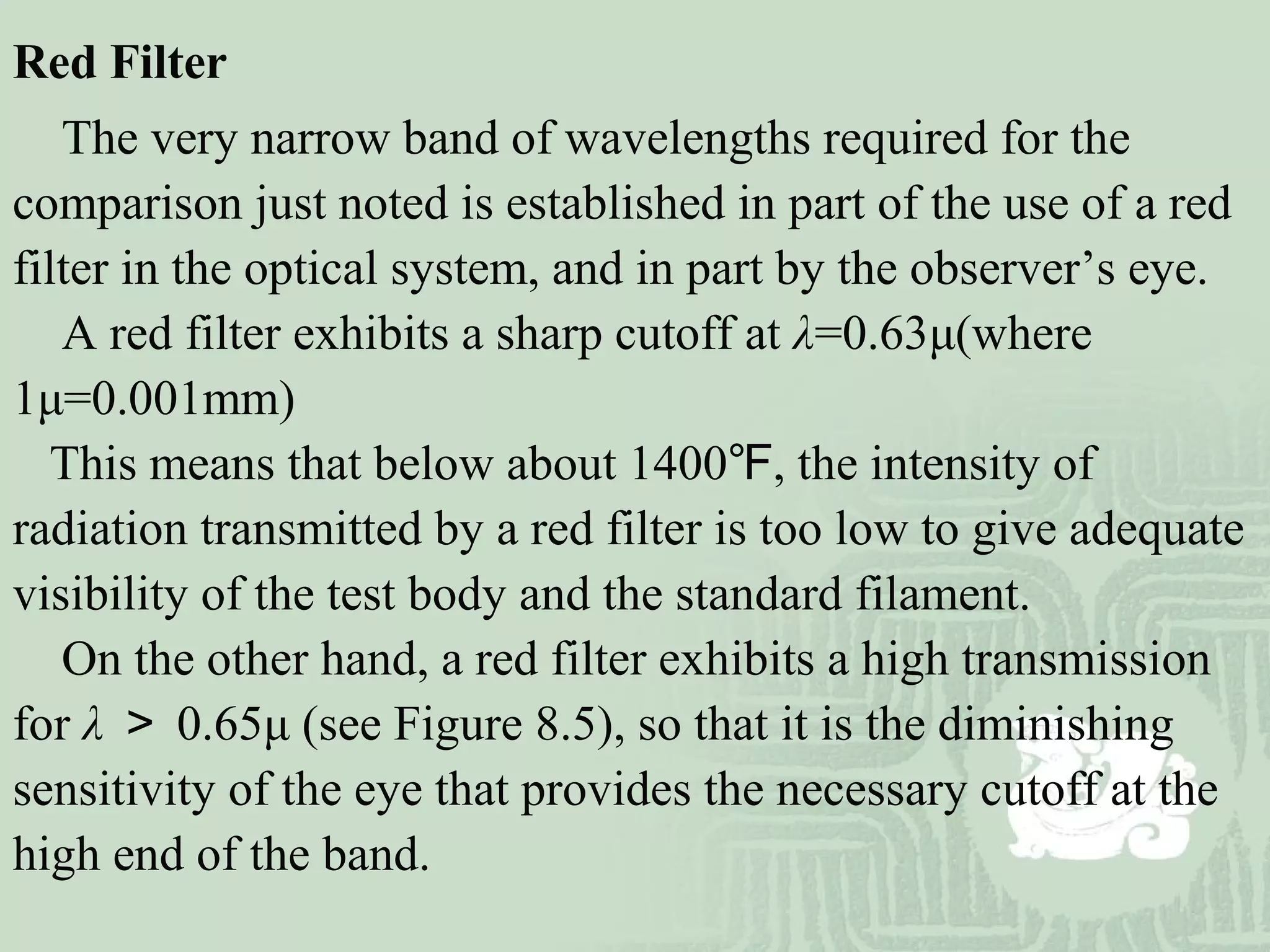 Red Filter
The very narrow band of wavelengths required for the
comparison just noted is established in part of the use of a red
filter in the optical system, and in part by the observer’s eye.
A red filter exhibits a sharp cutoff at λ=0.63μ(where
1μ=0.001mm)
This means that below about 1400 , the intensity of℉
radiation transmitted by a red filter is too low to give adequate
visibility of the test body and the standard filament.
On the other hand, a red filter exhibits a high transmission
for λ ＞ 0.65μ (see Figure 8.5), so that it is the diminishing
sensitivity of the eye that provides the necessary cutoff at the
high end of the band.
 