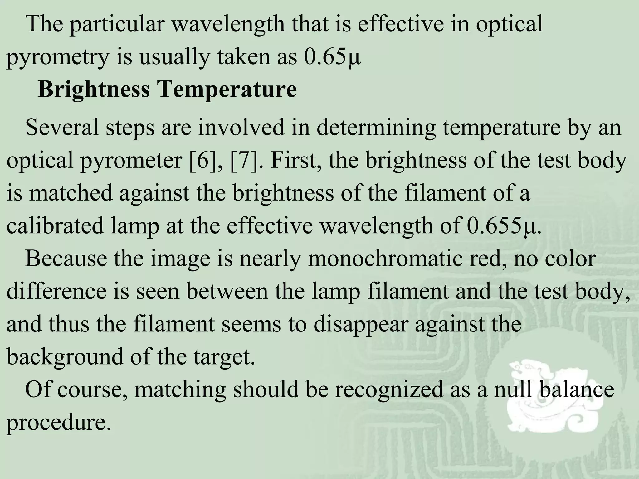 The particular wavelength that is effective in optical
pyrometry is usually taken as 0.65μ
Brightness Temperature
Several steps are involved in determining temperature by an
optical pyrometer [6], [7]. First, the brightness of the test body
is matched against the brightness of the filament of a
calibrated lamp at the effective wavelength of 0.655μ.
Because the image is nearly monochromatic red, no color
difference is seen between the lamp filament and the test body,
and thus the filament seems to disappear against the
background of the target.
Of course, matching should be recognized as a null balance
procedure.
 