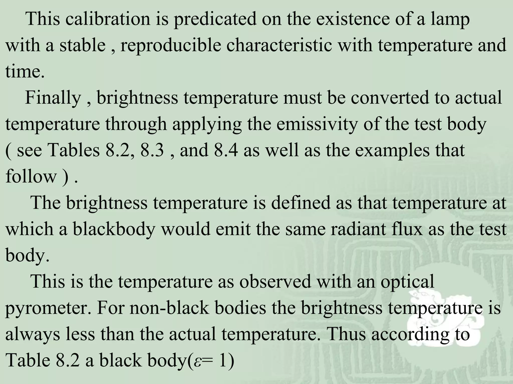 This calibration is predicated on the existence of a lamp
with a stable , reproducible characteristic with temperature and
time.
Finally , brightness temperature must be converted to actual
temperature through applying the emissivity of the test body
( see Tables 8.2, 8.3 , and 8.4 as well as the examples that
follow ) .
The brightness temperature is defined as that temperature at
which a blackbody would emit the same radiant flux as the test
body.
This is the temperature as observed with an optical
pyrometer. For non-black bodies the brightness temperature is
always less than the actual temperature. Thus according to
Table 8.2 a black body(ε= 1)
 