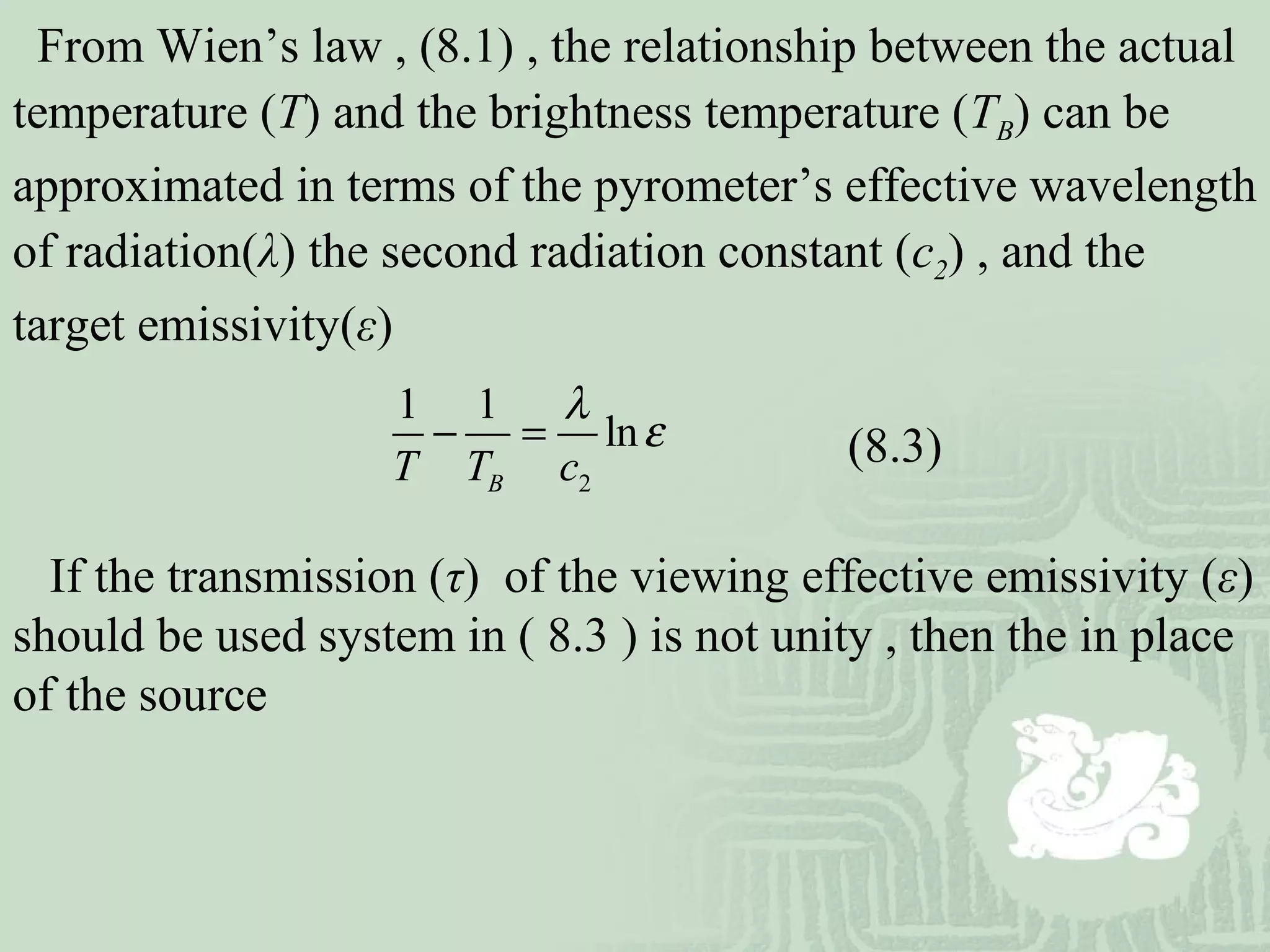 From Wien’s law , (8.1) , the relationship between the actual
temperature (T) and the brightness temperature (TB) can be
approximated in terms of the pyrometer’s effective wavelength
of radiation(λ) the second radiation constant (c2) , and the
target emissivity(ε)
If the transmission (τ) of the viewing effective emissivity (ε)
should be used system in ( 8.3 ) is not unity , then the in place
of the source
2
1 1
ln
BT T c
λ
ε− = (8.3)
 