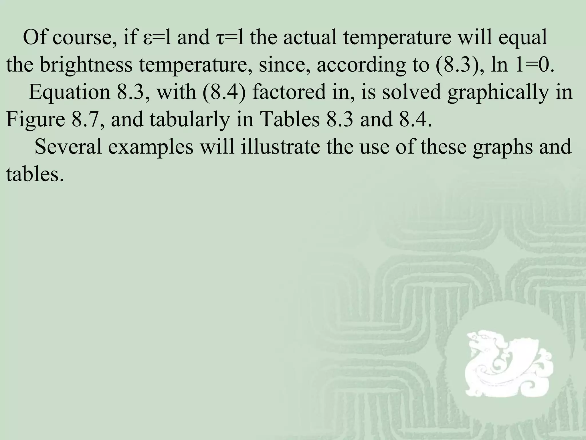 Of course, if ε=l and τ=l the actual temperature will equal
the brightness temperature, since, according to (8.3), ln 1=0.
Equation 8.3, with (8.4) factored in, is solved graphically in
Figure 8.7, and tabularly in Tables 8.3 and 8.4.
Several examples will illustrate the use of these graphs and
tables.
 