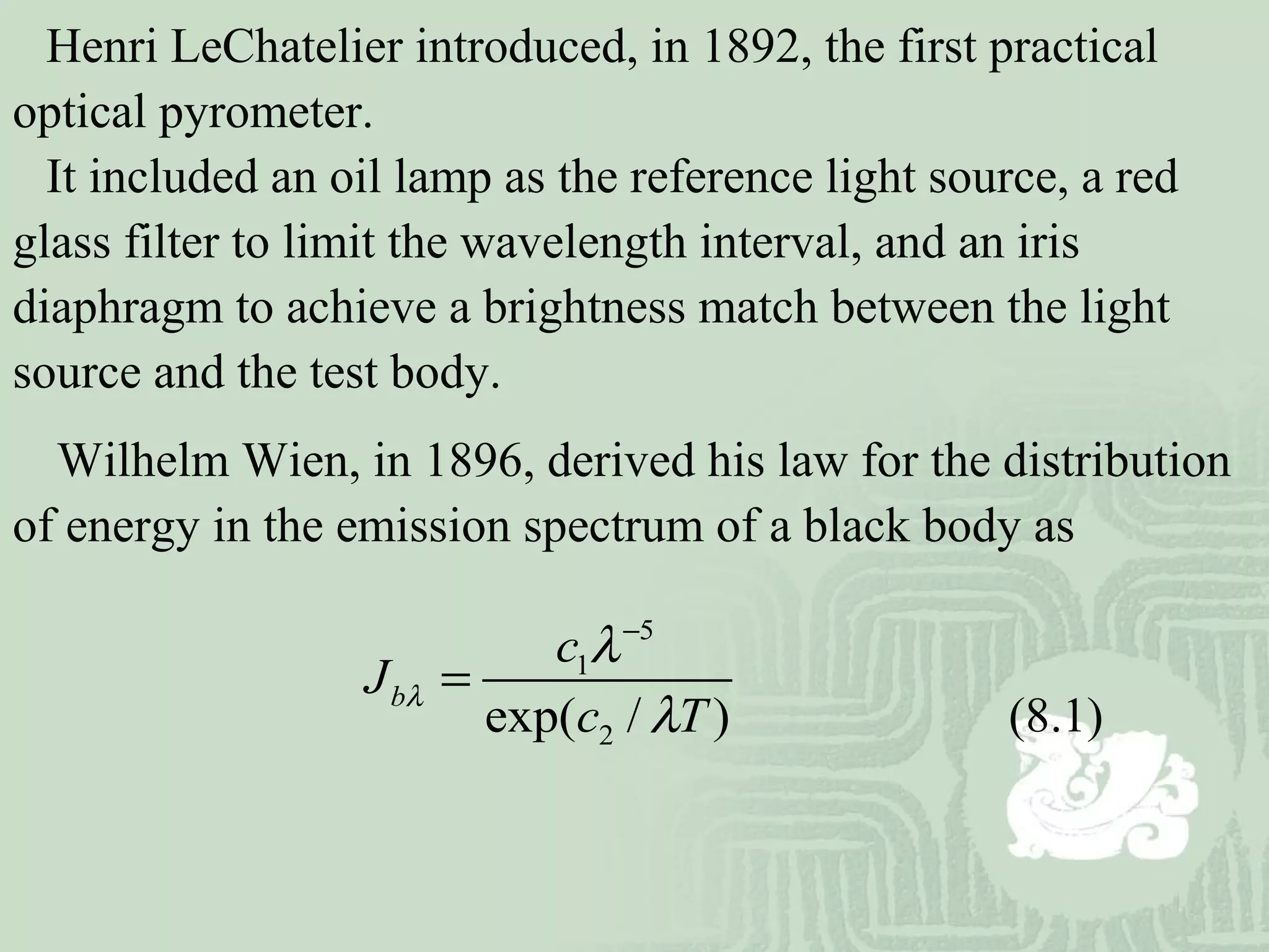 Henri LeChatelier introduced, in 1892, the first practical
optical pyrometer.
It included an oil lamp as the reference light source, a red
glass filter to limit the wavelength interval, and an iris
diaphragm to achieve a brightness match between the light
source and the test body.
Wilhelm Wien, in 1896, derived his law for the distribution
of energy in the emission spectrum of a black body as
5
1
2exp( / )
b
c
J
c T
λ
λ
λ
−
=
(8.1)
 