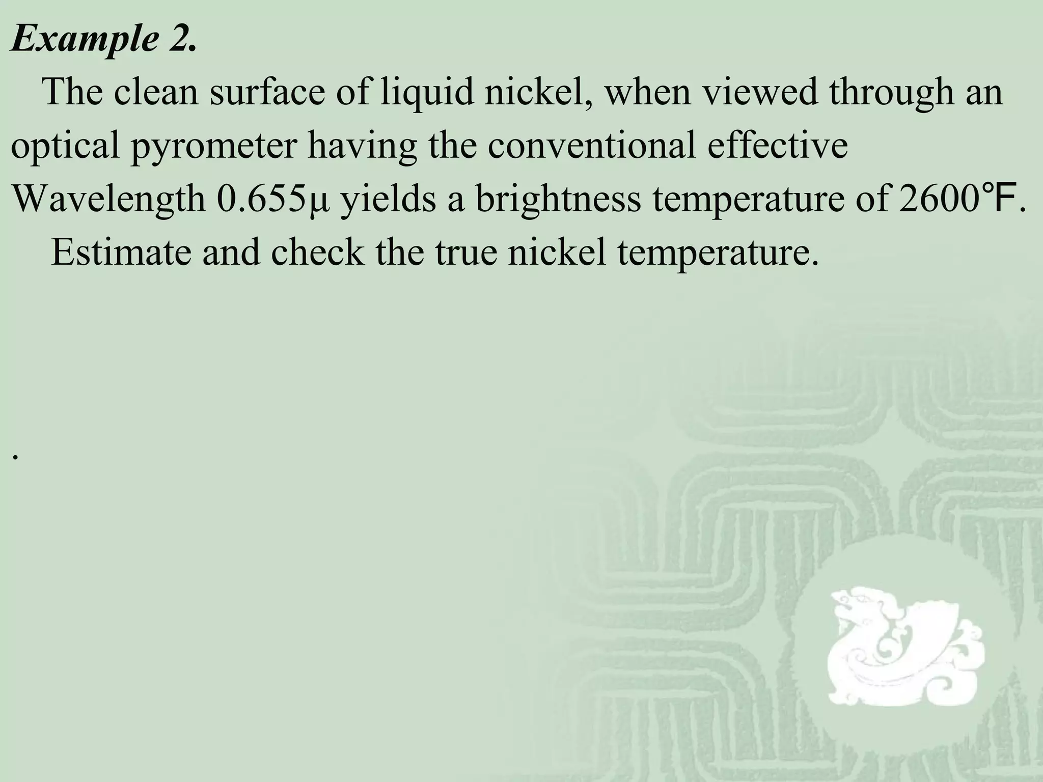Example 2.
The clean surface of liquid nickel, when viewed through an
optical pyrometer having the conventional effective
Wavelength 0.655μ yields a brightness temperature of 2600 .℉
Estimate and check the true nickel temperature.
.
 