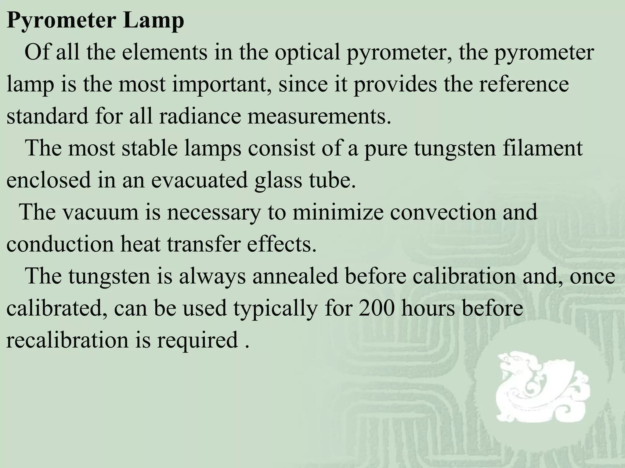 Pyrometer Lamp
Of all the elements in the optical pyrometer, the pyrometer
lamp is the most important, since it provides the reference
standard for all radiance measurements.
The most stable lamps consist of a pure tungsten filament
enclosed in an evacuated glass tube.
The vacuum is necessary to minimize convection and
conduction heat transfer effects.
The tungsten is always annealed before calibration and, once
calibrated, can be used typically for 200 hours before
recalibration is required .
 