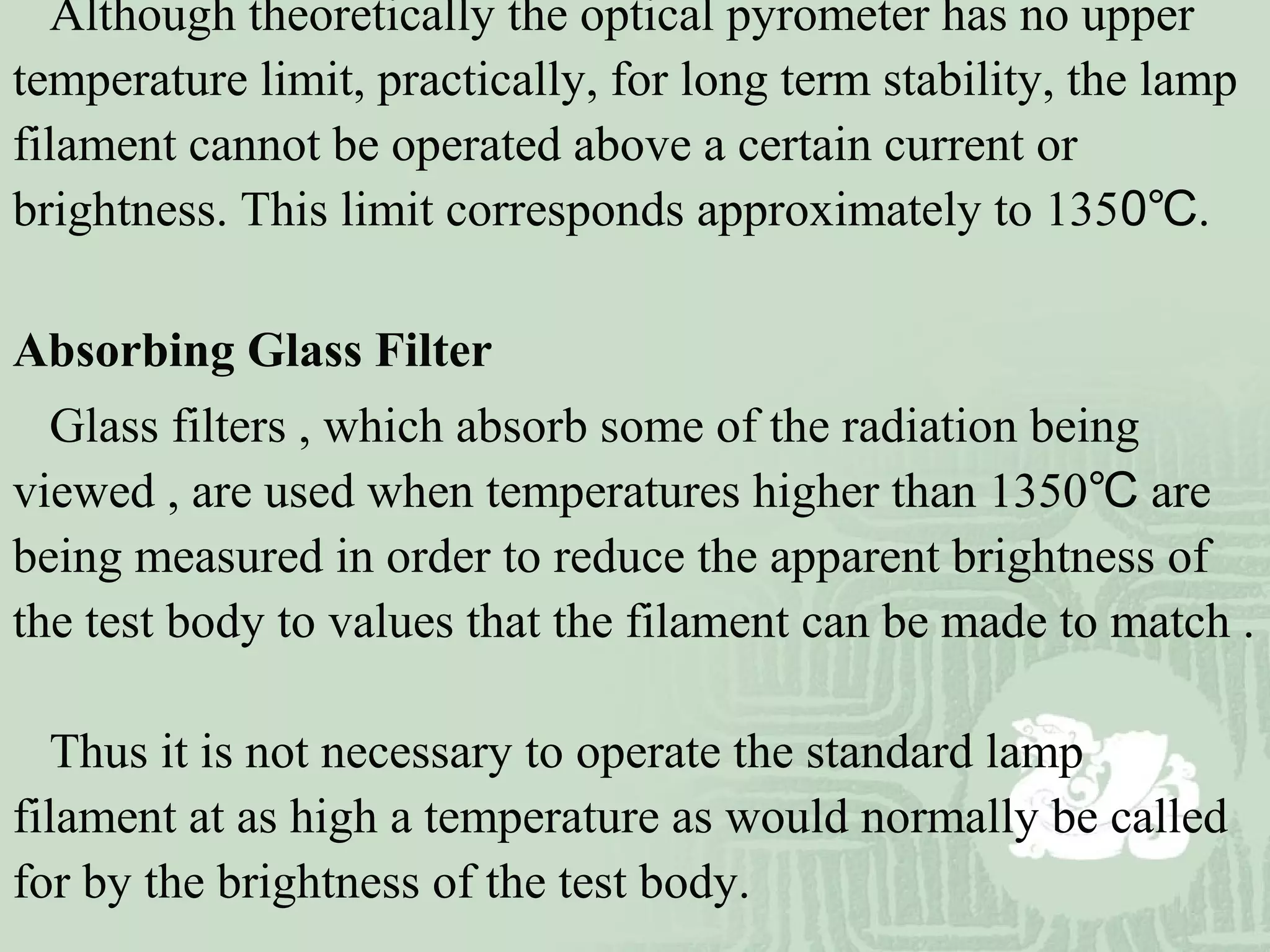 Although theoretically the optical pyrometer has no upper
temperature limit, practically, for long term stability, the lamp
filament cannot be operated above a certain current or
brightness. This limit corresponds approximately to 1350℃.
Absorbing Glass Filter
Glass filters , which absorb some of the radiation being
viewed , are used when temperatures higher than 1350℃ are
being measured in order to reduce the apparent brightness of
the test body to values that the filament can be made to match .
Thus it is not necessary to operate the standard lamp
filament at as high a temperature as would normally be called
for by the brightness of the test body.
 