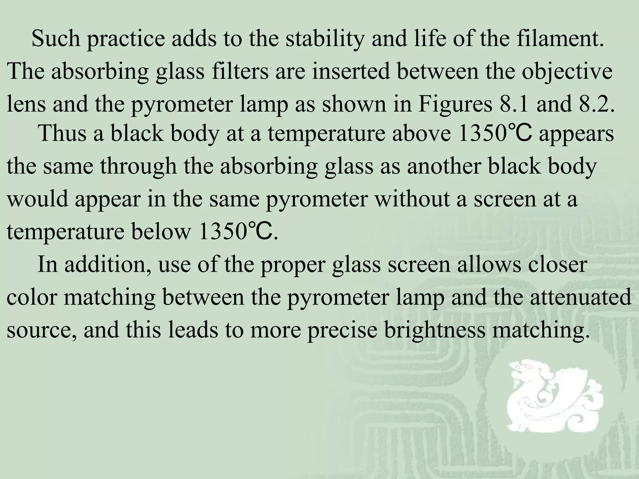 Such practice adds to the stability and life of the filament.
The absorbing glass filters are inserted between the objective
lens and the pyrometer lamp as shown in Figures 8.1 and 8.2.
Thus a black body at a temperature above 1350 appears℃
the same through the absorbing glass as another black body
would appear in the same pyrometer without a screen at a
temperature below 1350 .℃
In addition, use of the proper glass screen allows closer
color matching between the pyrometer lamp and the attenuated
source, and this leads to more precise brightness matching.
 
