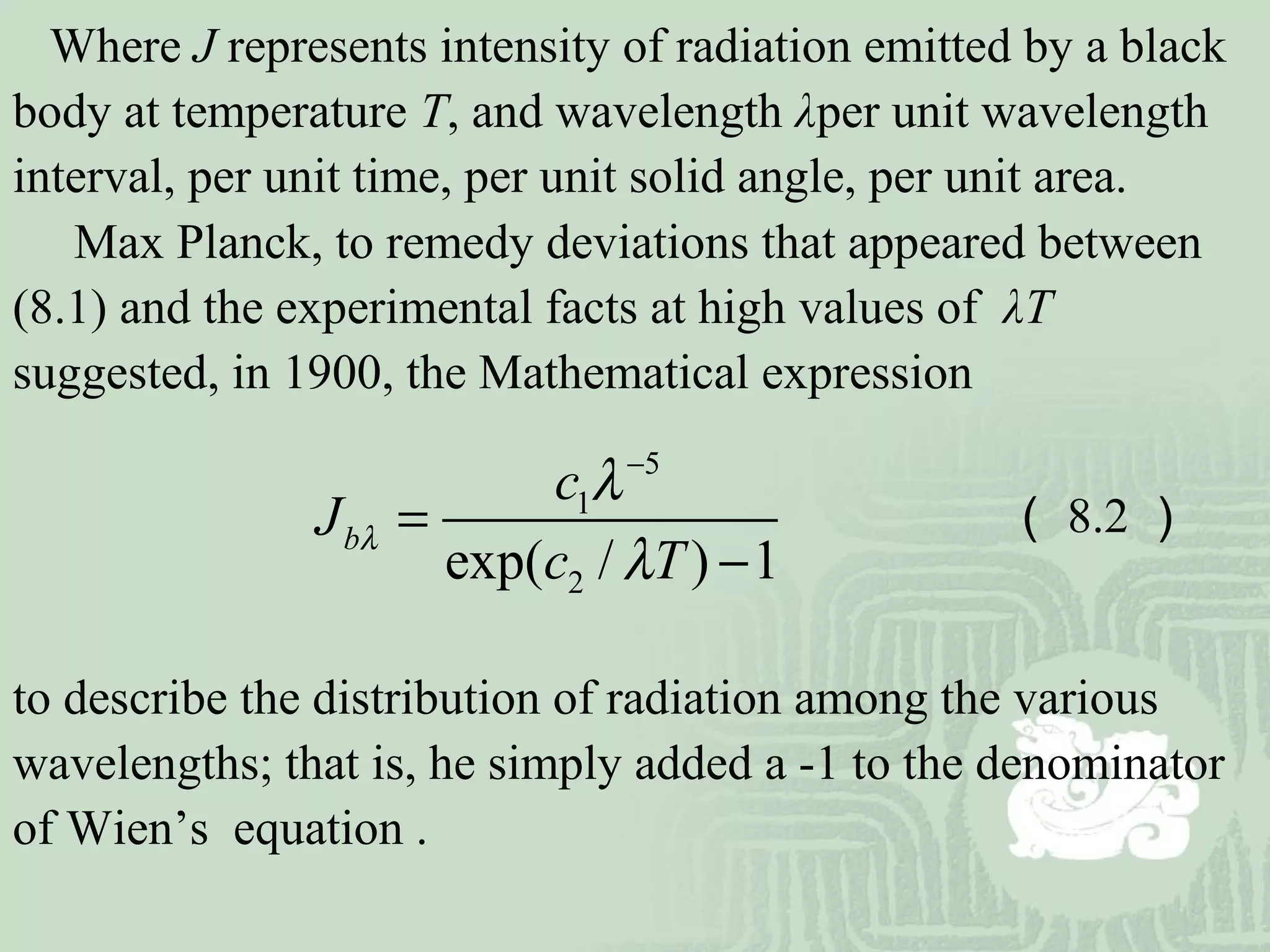 Where J represents intensity of radiation emitted by a black
body at temperature T, and wavelength λper unit wavelength
interval, per unit time, per unit solid angle, per unit area.
Max Planck, to remedy deviations that appeared between
(8.1) and the experimental facts at high values of λT
suggested, in 1900, the Mathematical expression
to describe the distribution of radiation among the various
wavelengths; that is, he simply added a -1 to the denominator
of Wien’s equation .
5
1
2exp( / ) 1
b
c
J
c T
λ
λ
λ
−
=
−
（ 8.2 ）
 