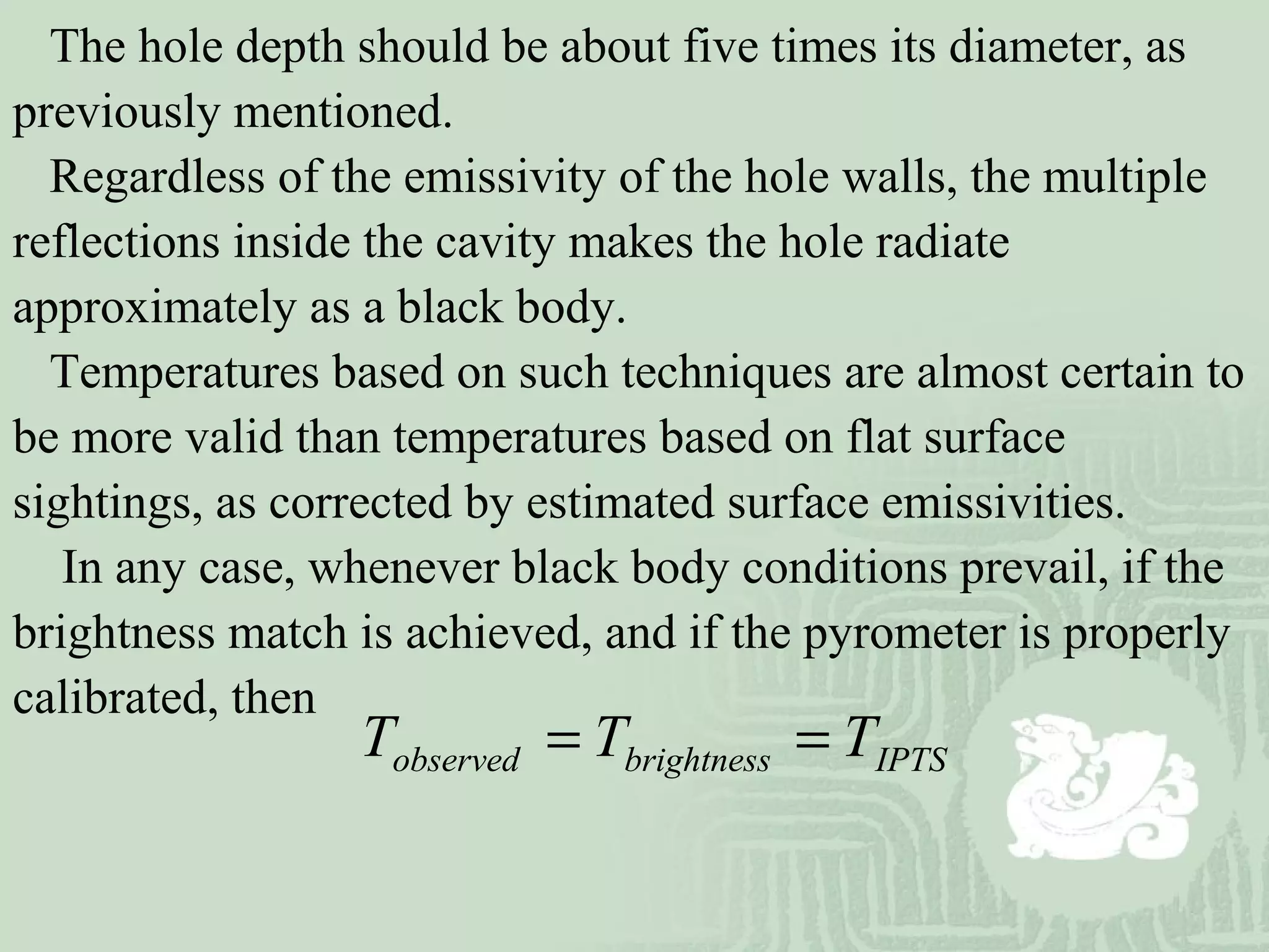 The hole depth should be about five times its diameter, as
previously mentioned.
Regardless of the emissivity of the hole walls, the multiple
reflections inside the cavity makes the hole radiate
approximately as a black body.
Temperatures based on such techniques are almost certain to
be more valid than temperatures based on flat surface
sightings, as corrected by estimated surface emissivities.
In any case, whenever black body conditions prevail, if the
brightness match is achieved, and if the pyrometer is properly
calibrated, then
IPTSbrightnessobserved TTT ==
 
