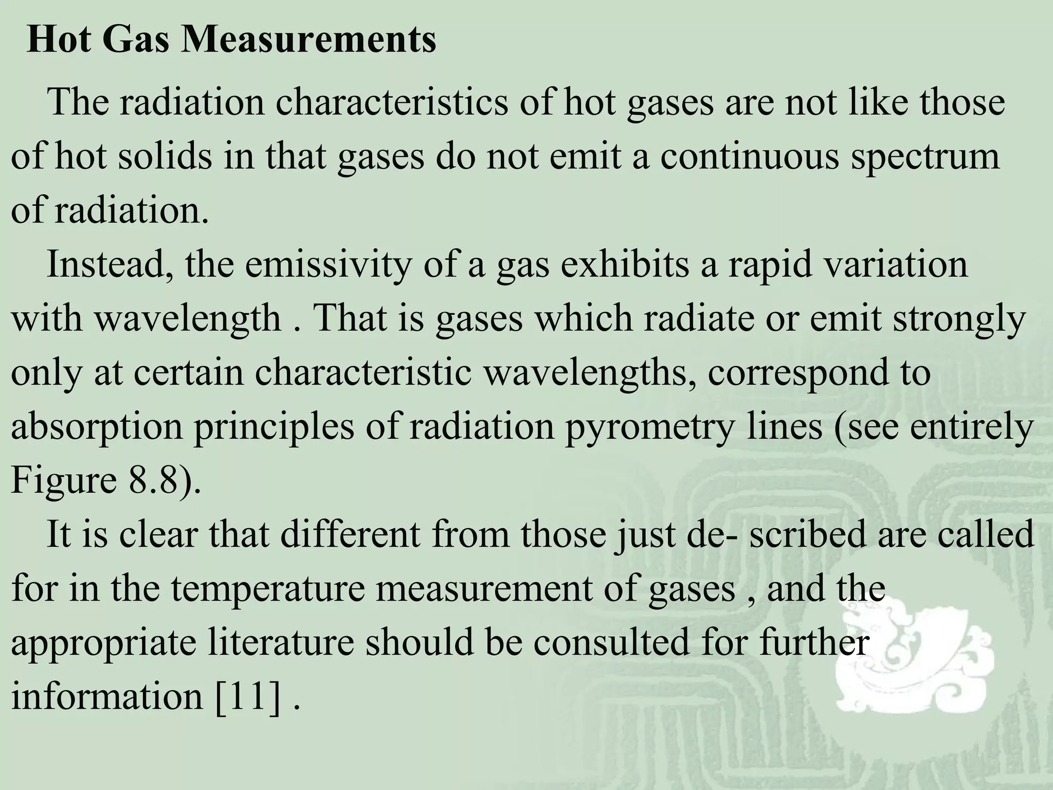 Hot Gas Measurements
The radiation characteristics of hot gases are not like those
of hot solids in that gases do not emit a continuous spectrum
of radiation.
Instead, the emissivity of a gas exhibits a rapid variation
with wavelength . That is gases which radiate or emit strongly
only at certain characteristic wavelengths, correspond to
absorption principles of radiation pyrometry lines (see entirely
Figure 8.8).
It is clear that different from those just de- scribed are called
for in the temperature measurement of gases , and the
appropriate literature should be consulted for further
information [11] .
 