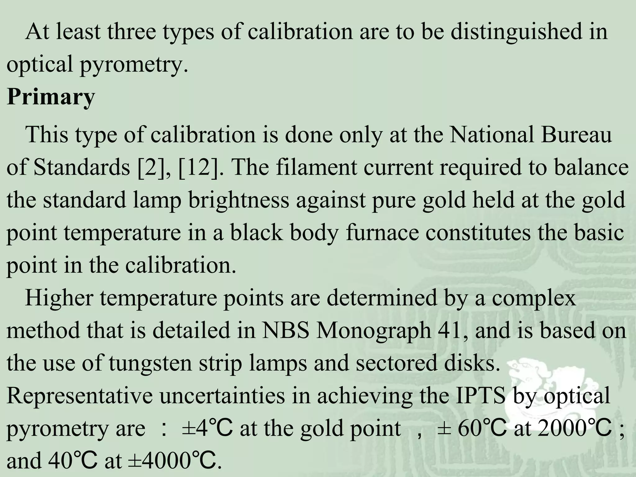At least three types of calibration are to be distinguished in
optical pyrometry.
Primary
This type of calibration is done only at the National Bureau
of Standards [2], [12]. The filament current required to balance
the standard lamp brightness against pure gold held at the gold
point temperature in a black body furnace constitutes the basic
point in the calibration.
Higher temperature points are determined by a complex
method that is detailed in NBS Monograph 41, and is based on
the use of tungsten strip lamps and sectored disks.
Representative uncertainties in achieving the IPTS by optical
pyrometry are ： ±4 at the gold point℃ ， ± 60 at 2000 ;℃ ℃
and 40 at ±4000 .℃ ℃
 