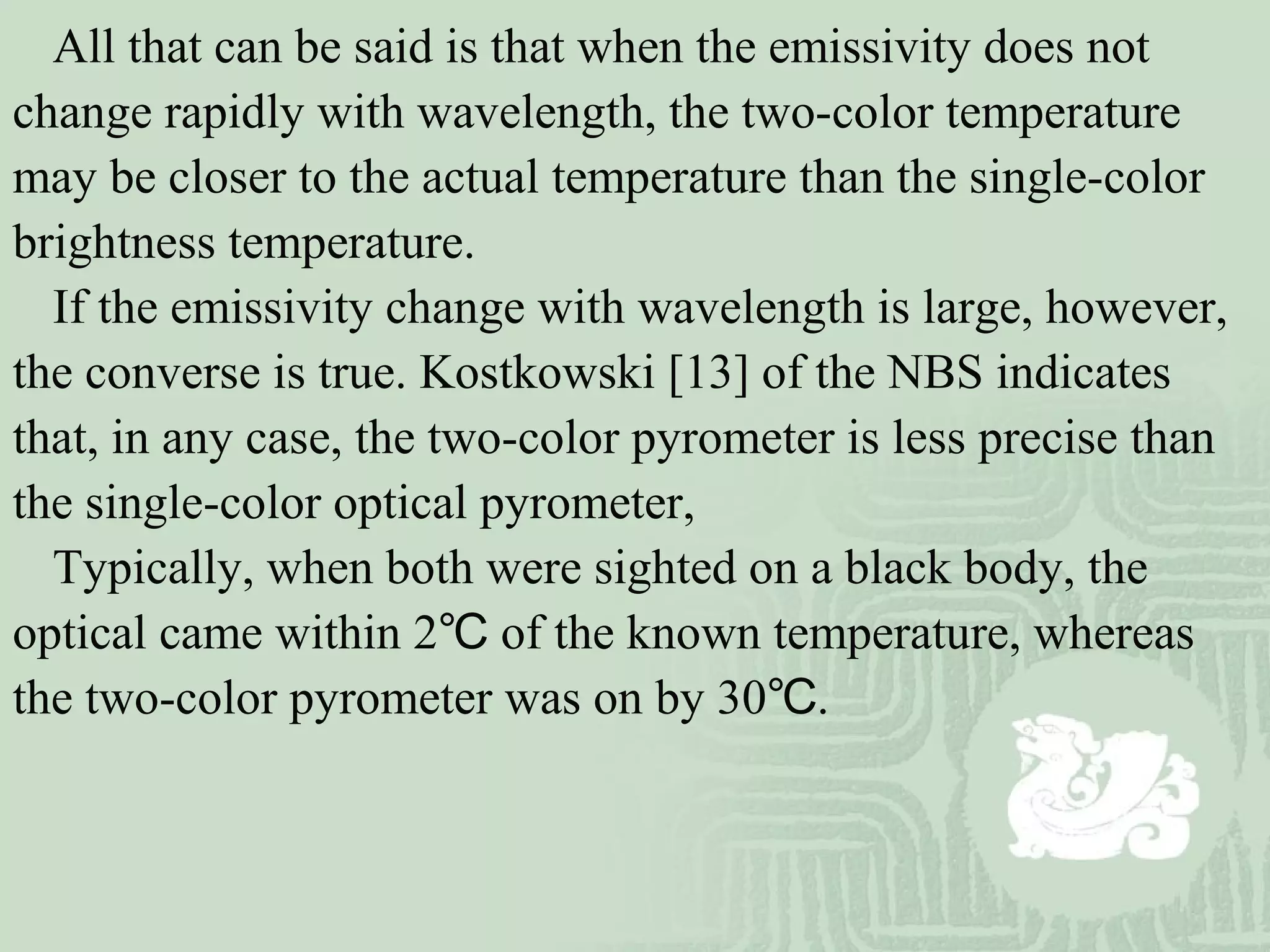 All that can be said is that when the emissivity does not
change rapidly with wavelength, the two-color temperature
may be closer to the actual temperature than the single-color
brightness temperature.
If the emissivity change with wavelength is large, however,
the converse is true. Kostkowski [13] of the NBS indicates
that, in any case, the two-color pyrometer is less precise than
the single-color optical pyrometer,
Typically, when both were sighted on a black body, the
optical came within 2 of the known temperature, whereas℃
the two-color pyrometer was on by 30 .℃
 