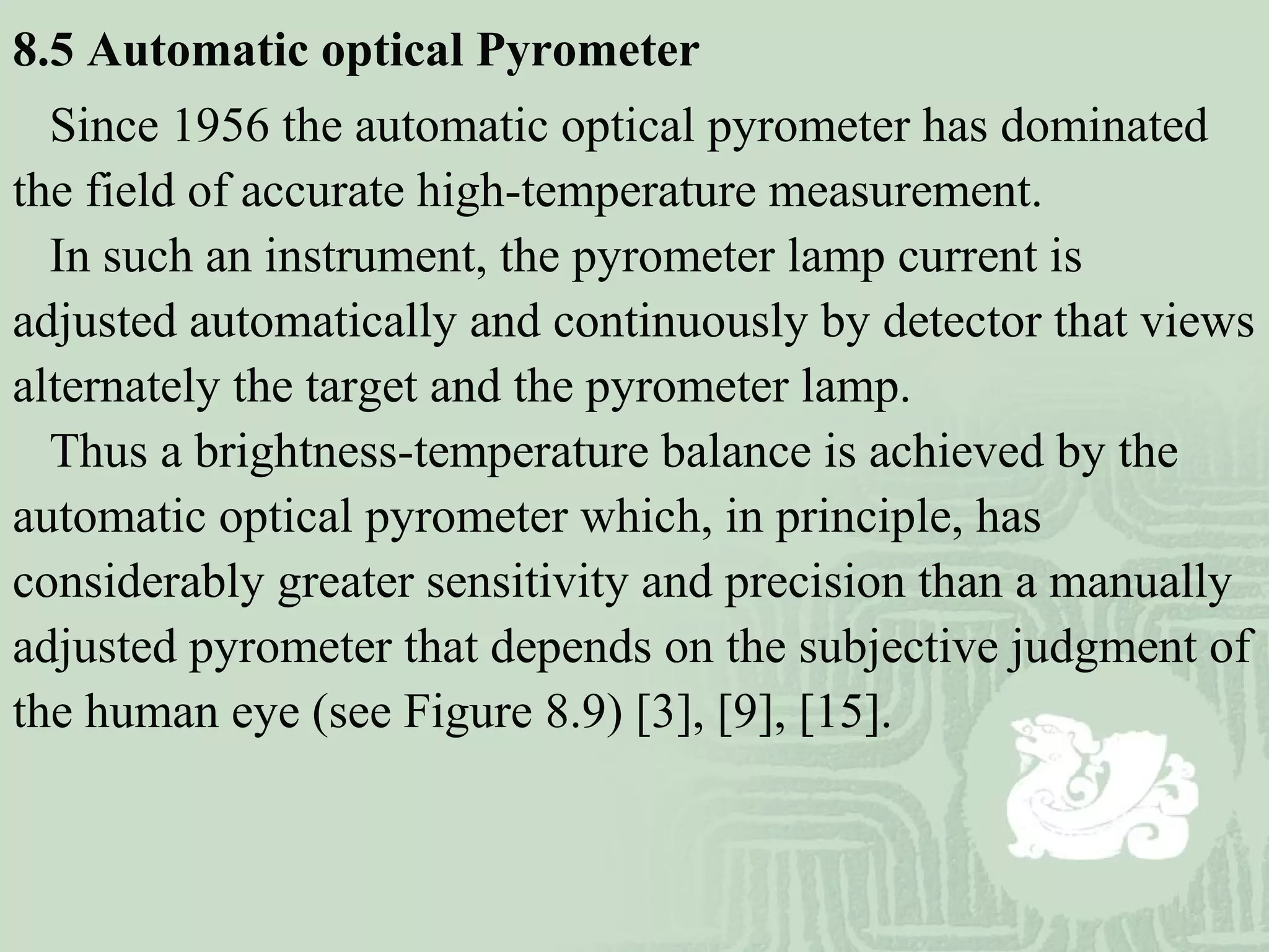 8.5 Automatic optical Pyrometer
Since 1956 the automatic optical pyrometer has dominated
the field of accurate high-temperature measurement.
In such an instrument, the pyrometer lamp current is
adjusted automatically and continuously by detector that views
alternately the target and the pyrometer lamp.
Thus a brightness-temperature balance is achieved by the
automatic optical pyrometer which, in principle, has
considerably greater sensitivity and precision than a manually
adjusted pyrometer that depends on the subjective judgment of
the human eye (see Figure 8.9) [3], [9], [15].
 