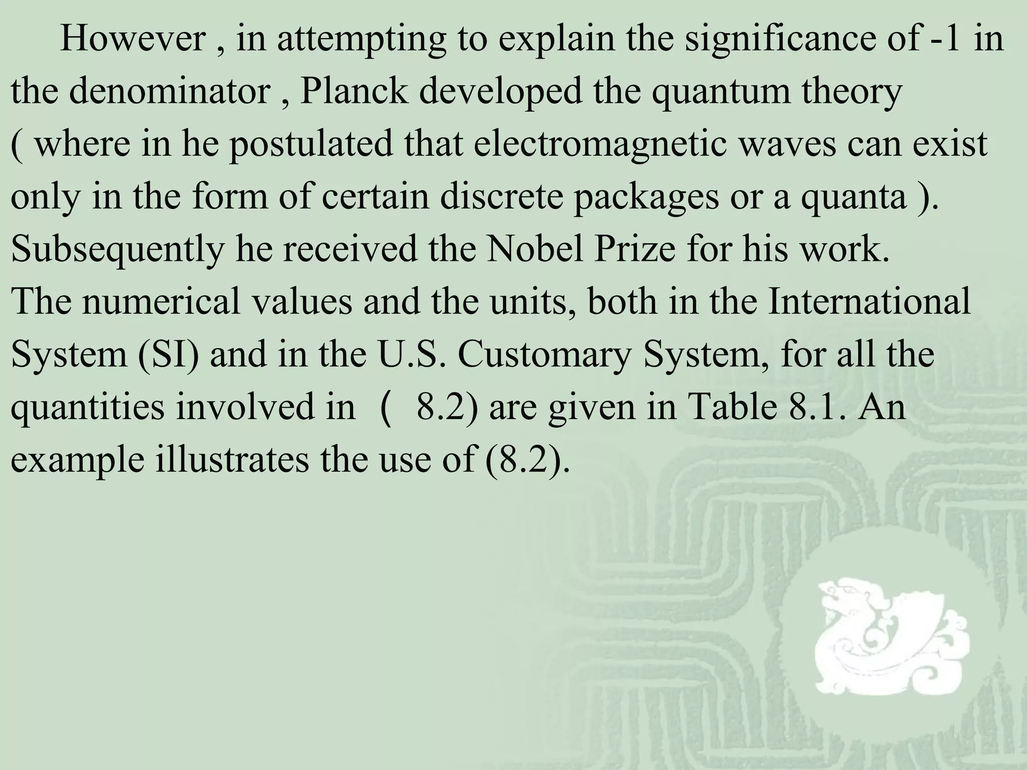 However , in attempting to explain the significance of -1 in
the denominator , Planck developed the quantum theory
( where in he postulated that electromagnetic waves can exist
only in the form of certain discrete packages or a quanta ).
Subsequently he received the Nobel Prize for his work.
The numerical values and the units, both in the International
System (SI) and in the U.S. Customary System, for all the
quantities involved in （ 8.2) are given in Table 8.1. An
example illustrates the use of (8.2).
 
