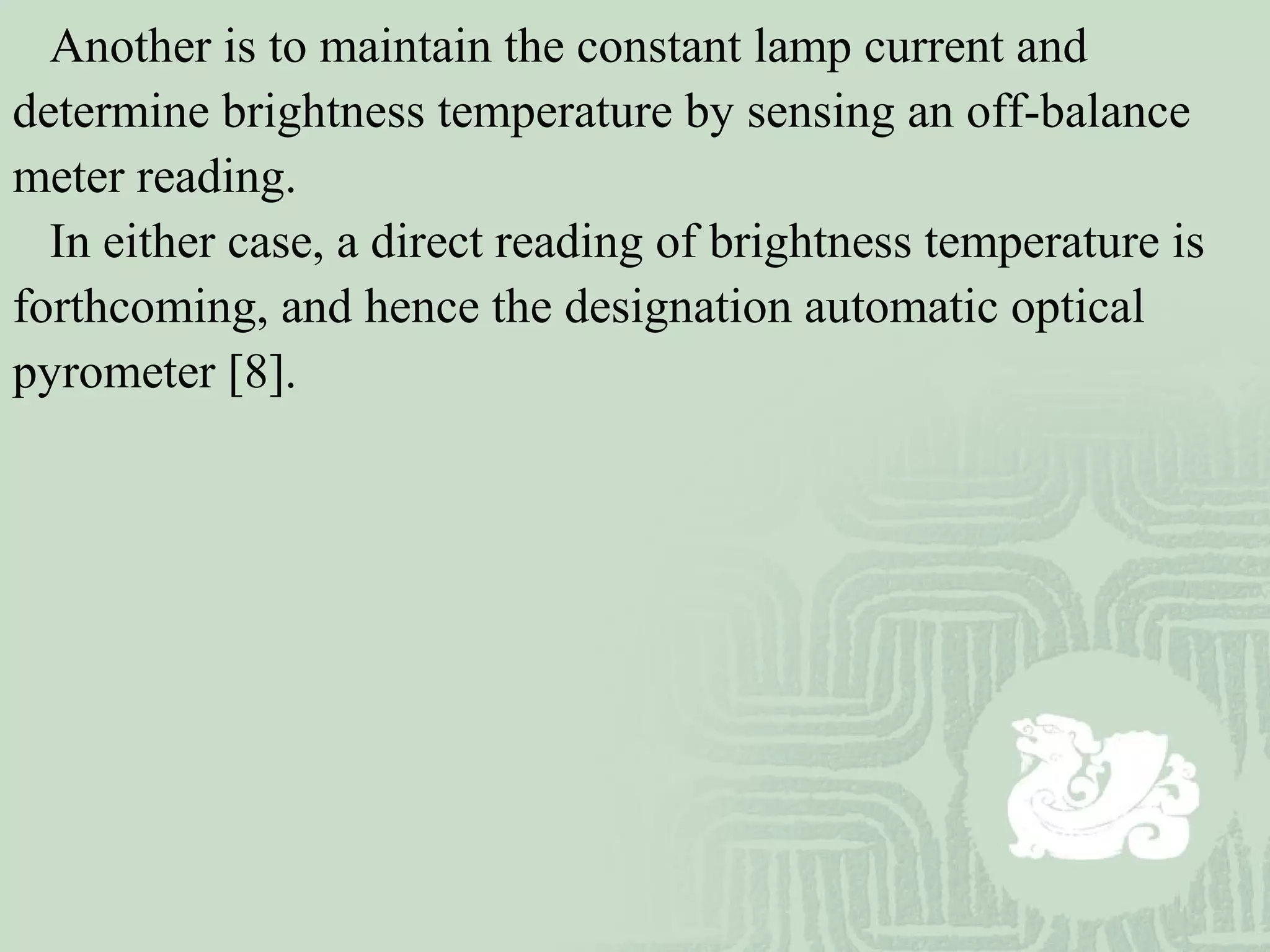 Another is to maintain the constant lamp current and
determine brightness temperature by sensing an off-balance
meter reading.
In either case, a direct reading of brightness temperature is
forthcoming, and hence the designation automatic optical
pyrometer [8].
 