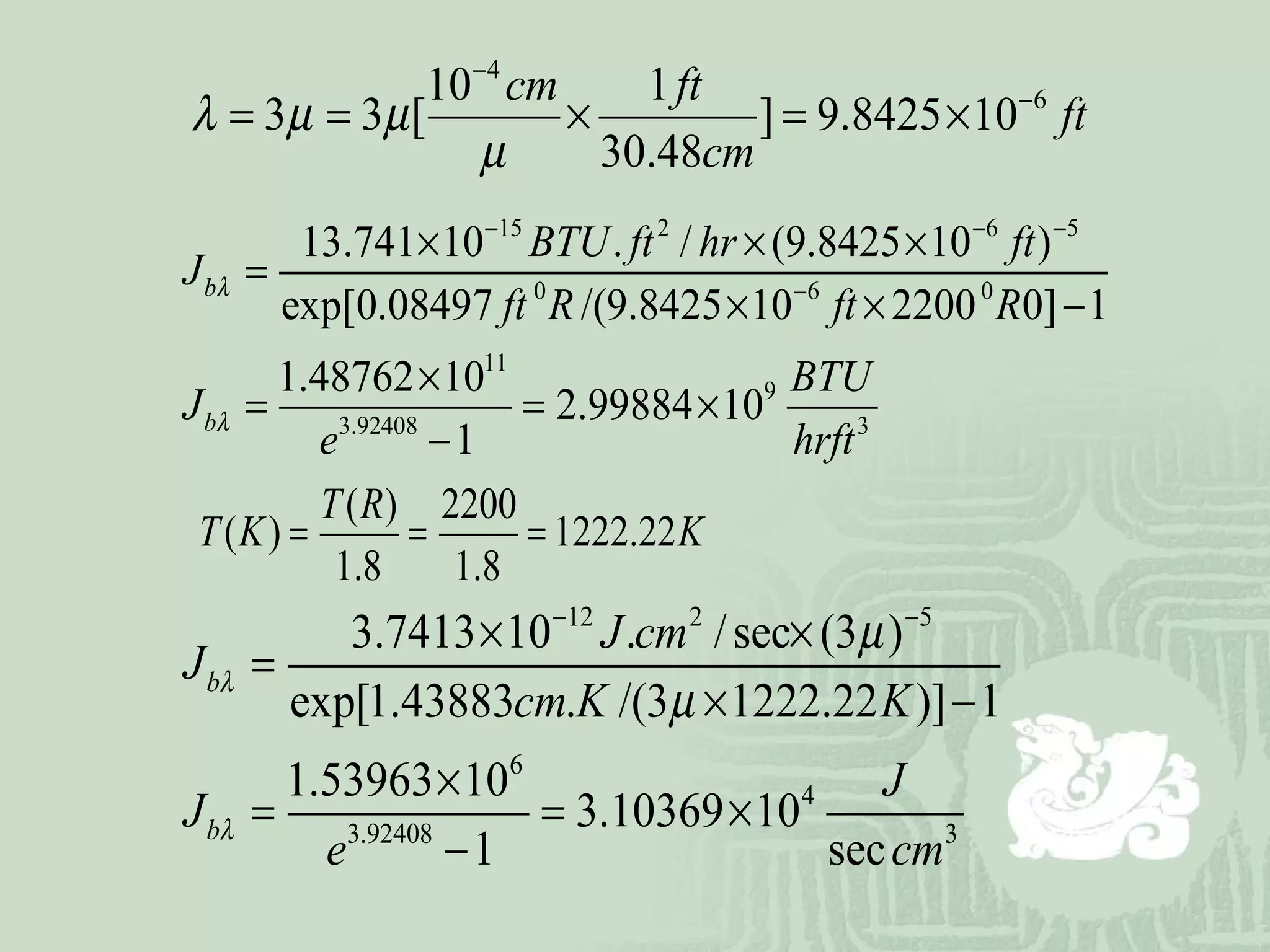 4
610 1
3 3 [ ] 9.8425 10
30.48
cm ft
ft
cm
λ µ µ
µ
−
−
= = × = ×
15 2 6 5
0 6 0
11
9
3.92408 3
13.741 10 . / (9.8425 10 )
exp[0.08497 /(9.8425 10 2200 0] 1
1.48762 10
2.99884 10
1
b
b
BTU ft hr ft
J
ft R ft R
BTU
J
e hrft
λ
λ
− − −
−
× × ×
=
× × −
×
= = ×
−
( ) 2200
( ) 1222.22
1.8 1.8
T R
T K K= = =
12 2 5
6
4
3.92408 3
3.7413 10 . /sec (3 )
exp[1.43883 . /(3 1222.22 )] 1
1.53963 10
3.10369 10
1 sec
b
b
J cm
J
cm K K
J
J
e cm
λ
λ
µ
µ
− −
× ×
=
× −
×
= = ×
−
 
