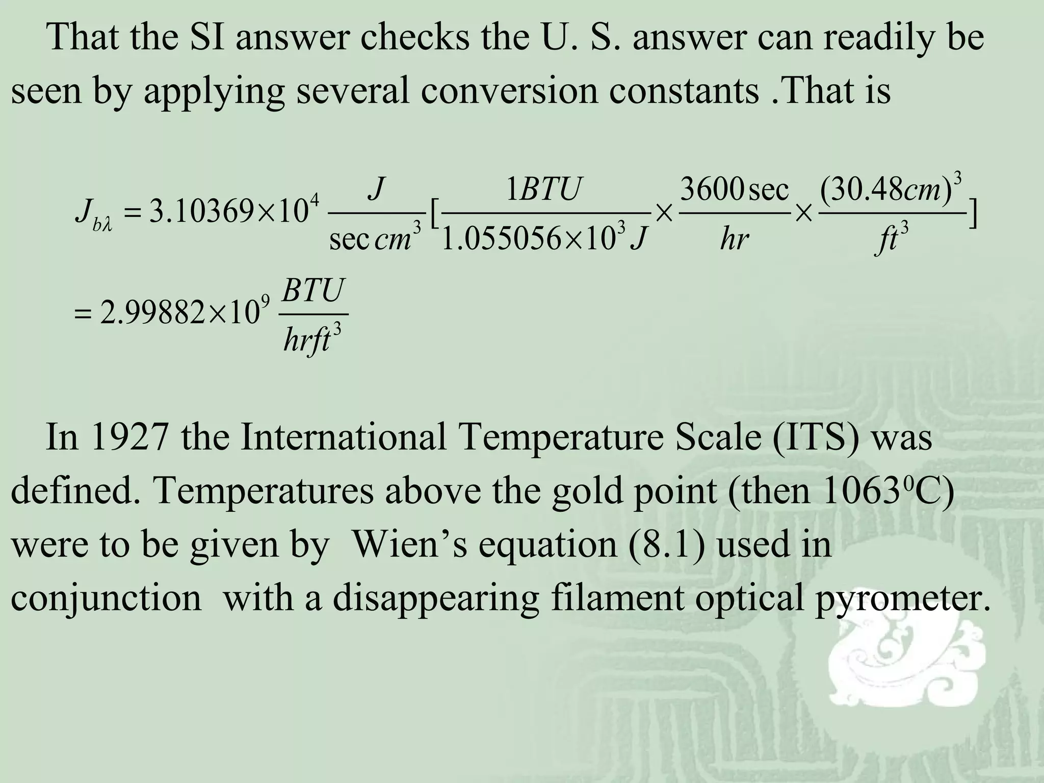 That the SI answer checks the U. S. answer can readily be
seen by applying several conversion constants .That is
3
4
3 3 3
9
3
1 3600sec (30.48 )
3.10369 10 [ ]
sec 1.055056 10
2.99882 10
b
J BTU cm
J
cm J hr ft
BTU
hrft
λ = × × ×
×
= ×
In 1927 the International Temperature Scale (ITS) was
defined. Temperatures above the gold point (then 10630
C)
were to be given by Wien’s equation (8.1) used in
conjunction with a disappearing filament optical pyrometer.
 