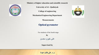 Ministry of higher education and scientific research
University of Al - Qadisiyah
College of engineering
Mechanical Engineering Department
Measurements
Optical pyrometer
For students of the fourth stage
By
Supervised by
‫م‬
.
‫د‬
.
‫عودة‬ ‫طالب‬ ‫علي‬
 