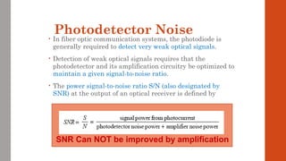 Photodetector Noise• In fiber optic communication systems, the photodiode is
generally required to detect very weak optical signals.
• Detection of weak optical signals requires that the
photodetector and its amplification circuitry be optimized to
maintain a given signal-to-noise ratio.
• The power signal-to-noise ratio S/N (also designated by
SNR) at the output of an optical receiver is defined by
SNR Can NOT be improved by amplification
 