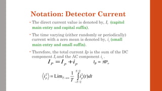 Notation: Detector Current
• The direct current value is denoted by, IP (capitol
main entry and capital suffix).
• The time varying (either randomly or periodically)
current with a zero mean is denoted by, ip (small
main entry and small suffix).
• Therefore, the total current Ip is the sum of the DC
component IP and the AC component ip .
ppP iII +=
∫−
∞→=
2/
2/
22
)(
1
Lim
T
T
pTp dtti
T
i
 