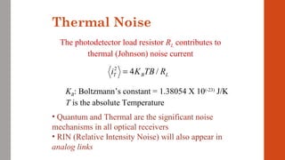 Thermal Noise
LBT RTBKi /42
=
The photodetector load resistor RL contributes to
thermal (Johnson) noise current
KB: Boltzmann’s constant = 1.38054 X 10(-23)
J/K
T is the absolute Temperature
• Quantum and Thermal are the significant noise
mechanisms in all optical receivers
• RIN (Relative Intensity Noise) will also appear in
analog links
 