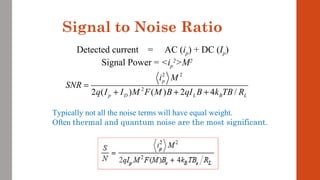Signal to Noise Ratio
2 2
2
2 ( ) ( ) 2 4 /
p
p D L B L
i M
SNR
q I I M F M B qI B k TB R
=
+ + +
Detected current = AC (ip) + DC (Ip)
Signal Power = <ip
2
>M2
Typically not all the noise terms will have equal weight.
Often thermal and quantum noise are the most significant.
 