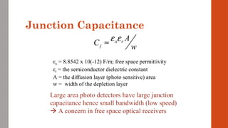 Junction Capacitance
o r
j
A
C
w
ε ε=
εo = 8.8542 x 10(-12) F/m; free space permittivity
εr = the semiconductor dielectric constant
A = the diffusion layer (photo sensitive) area
w = width of the depletion layer
Large area photo detectors have large junction
capacitance hence small bandwidth (low speed)
 A concern in free space optical receivers
 